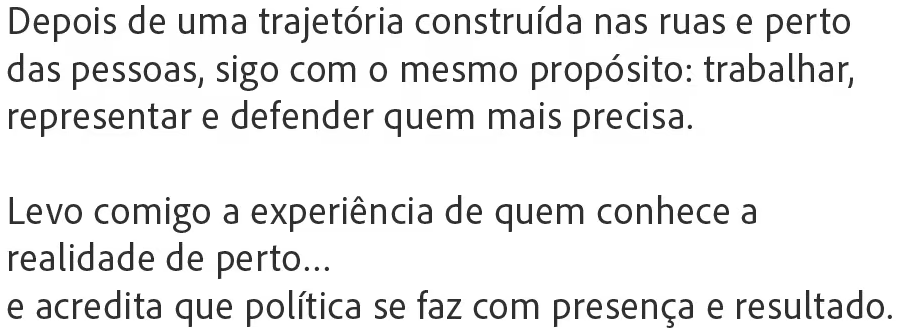 Depois de uma trajetória construída nas ruas e perto das pessoas, sigo com o mesmo propósito: trabalhar, representar e defender quem mais precisa. Levo comigo a experiência de quem conhece a realidade de perto, e acredita que política se faz com presença e resultado.